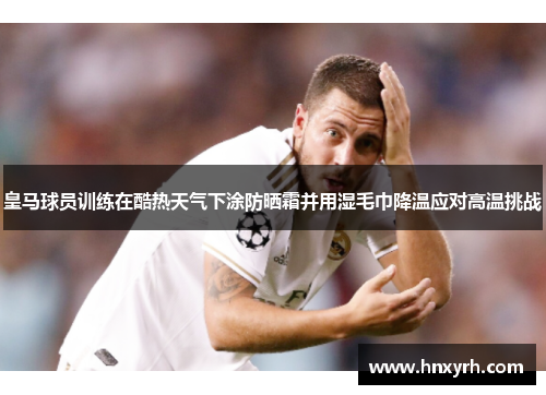 皇马球员训练在酷热天气下涂防晒霜并用湿毛巾降温应对高温挑战